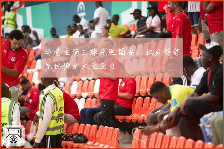 海港主场三球完胜国安，积分榜领先优势扩大至五分