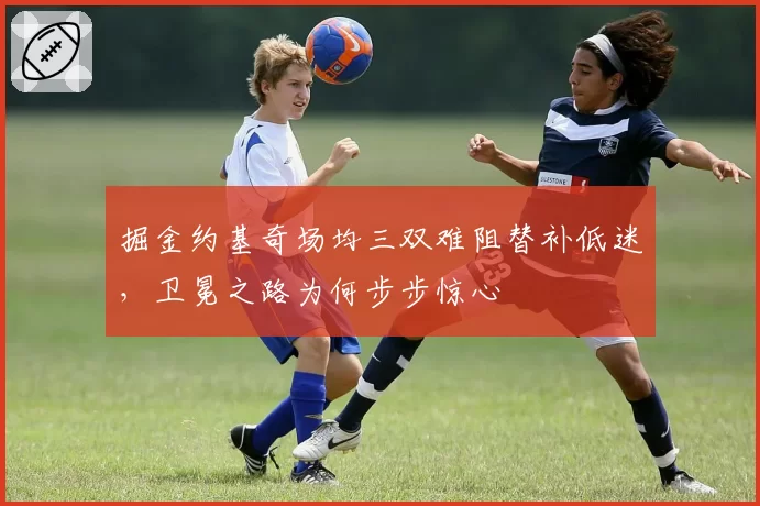 掘金约基奇场均三双难阻替补低迷，卫冕之路为何步步惊心