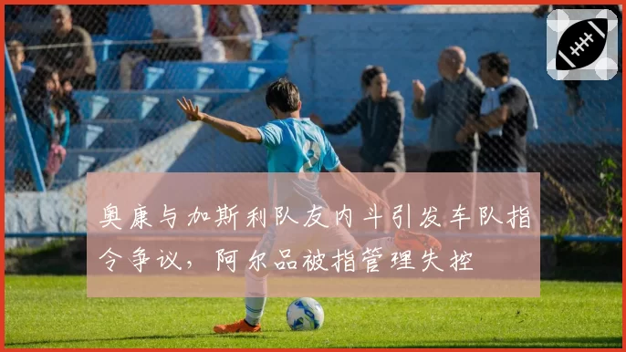 奥康与加斯利队友内斗引发车队指令争议，阿尔品被指管理失控