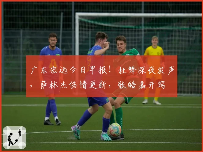 广东宏远今日早报！杜锋深夜发声，萨林杰伤情更新，张皓嘉开窍