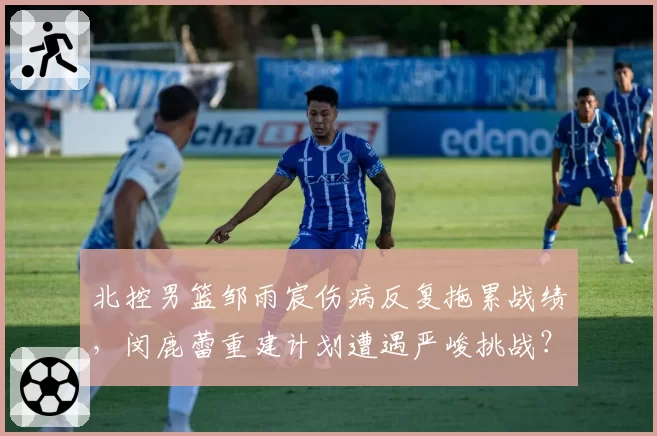 北控男篮邹雨宸伤病反复拖累战绩，闵鹿蕾重建计划遭遇严峻挑战？