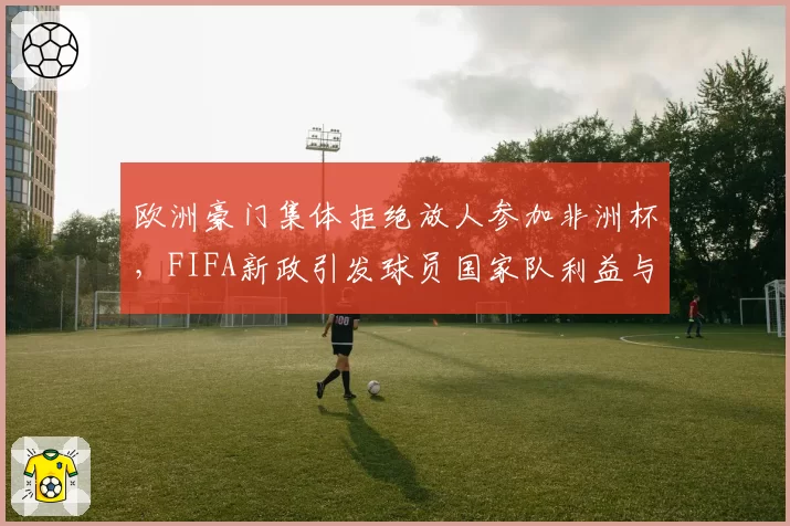 欧洲豪门集体拒绝放人参加非洲杯，FIFA新政引发球员国家队利益与俱乐部矛盾激化