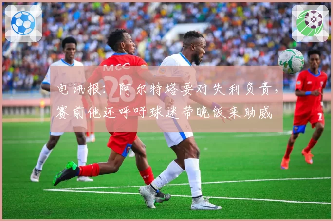 电讯报:阿尔特塔要对失利负责,赛前他还呼吁球迷带晚饭来助威