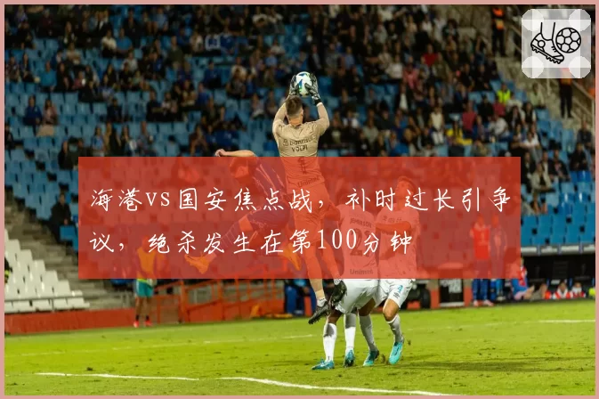 海港vs国安焦点战,补时过长引争议,绝杀发生在第100分钟