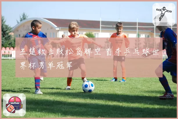 王楚钦击败松岛辉空 首夺乒乓球世界杯男单冠军